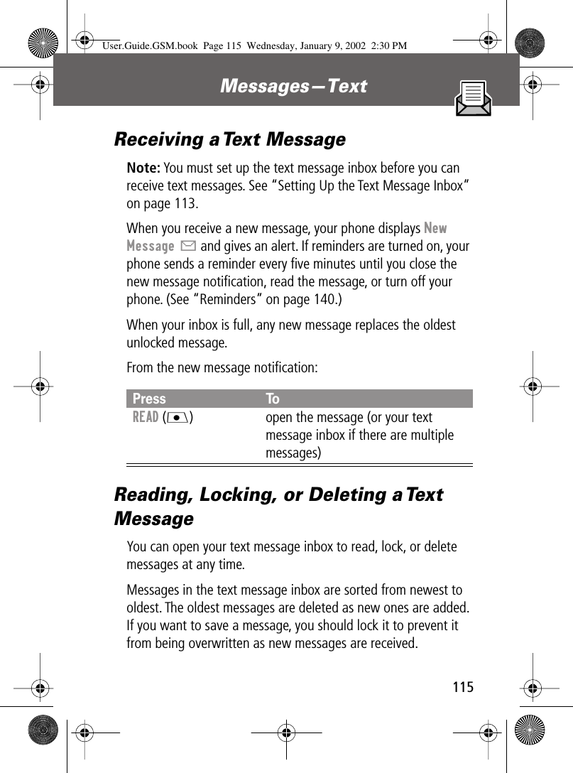 115Messages—Text Receiving a Text MessageNote: You must set up the text message inbox before you can receive text messages. See “Setting Up the Text Message Inbox” on page 113.When you receive a new message, your phone displays New Message X and gives an alert. If reminders are turned on, your phone sends a reminder every ﬁve minutes until you close the new message notiﬁcation, read the message, or turn off your phone. (See “Reminders” on page 140.)When your inbox is full, any new message replaces the oldest unlocked message.From the new message notiﬁcation:Reading, Locking, or Deleting a Text MessageYou can open your text message inbox to read, lock, or delete messages at any time.Messages in the text message inbox are sorted from newest to oldest. The oldest messages are deleted as new ones are added. If you want to save a message, you should lock it to prevent it from being overwritten as new messages are received.Press ToREAD (J) open the message (or your text message inbox if there are multiple messages)User.Guide.GSM.book  Page 115  Wednesday, January 9, 2002  2:30 PM