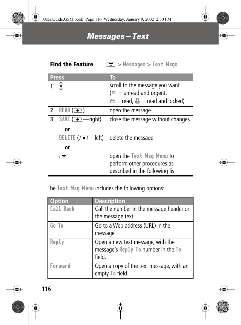 Messages—Text116The Text Msg Menu includes the following options:Find the FeatureM &gt; Messages &gt; Text MsgsPress To1K scroll to the message you want(d = unread and urgent,n = read, f = read and locked)2READ (J) open the message3SAVE (J—right)orDELETE (L—left)orM close the message without changesdelete the messageopen the Text Msg Menu to perform other procedures as described in the following listOption DescriptionCall Back  Call the number in the message header or the message text.Go To  Go to a Web address (URL) in the message.Reply  Open a new text message, with the message’s Reply To number in the To ﬁeld.Forward  Open a copy of the text message, with an empty To ﬁeld.User.Guide.GSM.book  Page 116  Wednesday, January 9, 2002  2:30 PM