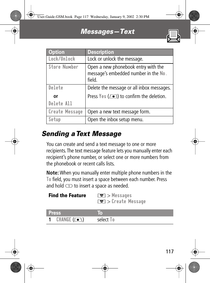 117Messages—Text Sending a Text MessageYou can create and send a text message to one or more recipients. The text message feature lets you manually enter each recipient’s phone number, or select one or more numbers from the phonebook or recent calls lists.Note: When you manually enter multiple phone numbers in the To ﬁeld, you must insert a space between each number. Press and hold 1 to insert a space as needed.Lock/Unlock  Lock or unlock the message.Store Number  Open a new phonebook entry with the message’s embedded number in the No. ﬁeld.Delete orDelete All Delete the message or all inbox messages.Press Yes (L) to conﬁrm the deletion.Create Message  Open a new text message form.Setup  Open the inbox setup menu.Find the FeatureM &gt; MessagesM &gt; Create MessagePress To1CHANGE (J) select ToOption DescriptionUser.Guide.GSM.book  Page 117  Wednesday, January 9, 2002  2:30 PM