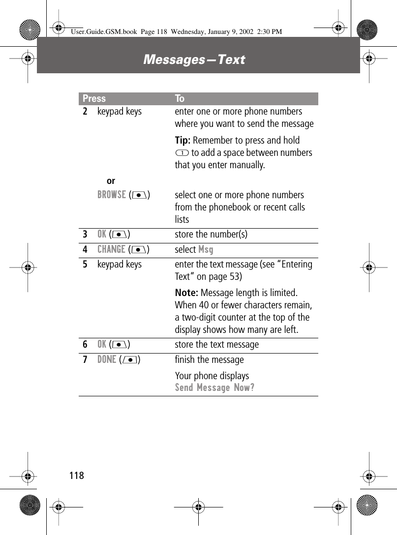 Messages—Text1182keypad keysorBROWSE (J)enter one or more phone numbers where you want to send the messageTip: Remember to press and hold 1 to add a space between numbers that you enter manually.select one or more phone numbers from the phonebook or recent calls lists3OK (J) store the number(s)4CHANGE (J) select Msg5keypad keys enter the text message (see “Entering Text” on page 53)Note: Message length is limited. When 40 or fewer characters remain, a two-digit counter at the top of the display shows how many are left.6OK (J) store the text message7DONE (L) ﬁnish the messageYour phone displays Send Message Now?Press ToUser.Guide.GSM.book  Page 118  Wednesday, January 9, 2002  2:30 PM