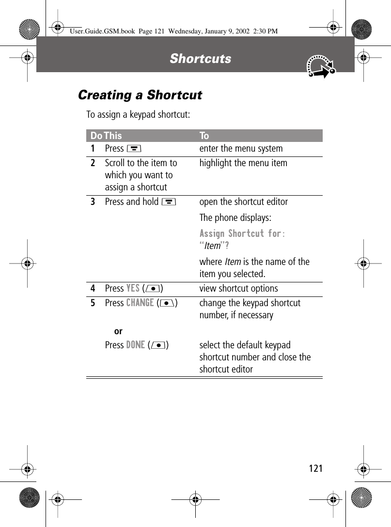 121Shortcuts Creating a ShortcutTo assign a keypad shortcut:Do This To1Press Menter the menu system2Scroll to the item to which you want to assign a shortcuthighlight the menu item3Press and hold Mopen the shortcut editorThe phone displays:Assign Shortcut for: “Item”? where Item is the name of the item you selected.4Press YES (L) view shortcut options5Press CHANGE (J)orPress DONE (L)change the keypad shortcut number, if necessaryselect the default keypad shortcut number and close the shortcut editorUser.Guide.GSM.book  Page 121  Wednesday, January 9, 2002  2:30 PM