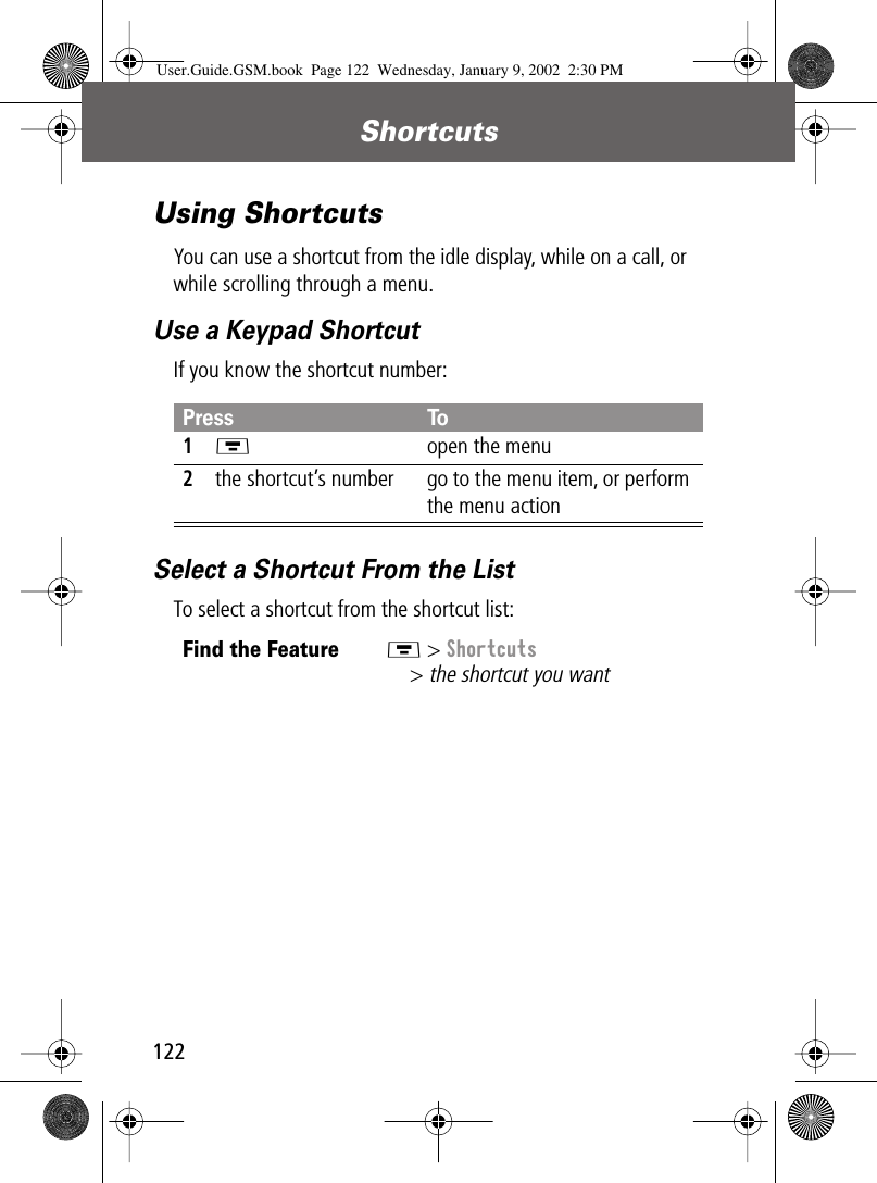 Shortcuts122Using ShortcutsYou can use a shortcut from the idle display, while on a call, or while scrolling through a menu.Use a Keypad ShortcutIf you know the shortcut number:Select a Shortcut From the ListTo select a shortcut from the shortcut list:Press To1M  open the menu2the shortcut’s number go to the menu item, or perform the menu actionFind the FeatureM &gt; Shortcuts&gt; the shortcut you wantUser.Guide.GSM.book  Page 122  Wednesday, January 9, 2002  2:30 PM