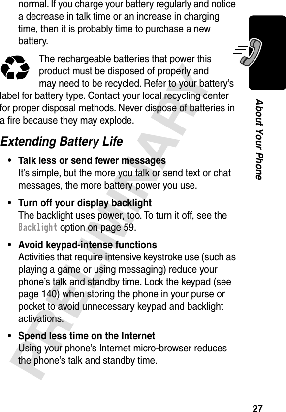 27PRELIMINARYAbout Your Phonenormal. If you charge your battery regularly and notice a decrease in talk time or an increase in charging time, then it is probably time to purchase a new battery.The rechargeable batteries that power this product must be disposed of properly and may need to be recycled. Refer to your battery’s label for battery type. Contact your local recycling center for proper disposal methods. Never dispose of batteries in a ﬁre because they may explode.Extending Battery Life• Talk less or send fewer messagesIt’s simple, but the more you talk or send text or chat messages, the more battery power you use.• Turn off your display backlightThe backlight uses power, too. To turn it off, see the Backlight option on page 59.• Avoid keypad-intense functionsActivities that require intensive keystroke use (such as playing a game or using messaging) reduce your phone’s talk and standby time. Lock the keypad (see page 140) when storing the phone in your purse or pocket to avoid unnecessary keypad and backlight activations.• Spend less time on the InternetUsing your phone’s Internet micro-browser reduces the phone’s talk and standby time.