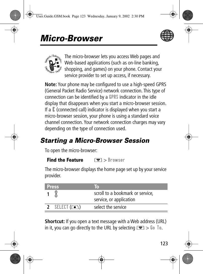 123Micro-BrowserThe micro-browser lets you access Web pages and Web-based applications (such as on-line banking, shopping, and games) on your phone. Contact your service provider to set up access, if necessary.Note: Your phone may be conﬁgured to use a high-speed GPRS (General Packet Radio Service) network connection. This type of connection can be identiﬁed by a GPRS indicator in the idle display that disappears when you start a micro-browser session. If a W (connected call) indicator is displayed when you start a micro-browser session, your phone is using a standard voice channel connection. Your network connection charges may vary depending on the type of connection used.Starting a Micro-Browser SessionTo open the micro-browser:The micro-browser displays the home page set up by your service provider.Shortcut: If you open a text message with a Web address (URL) in it, you can go directly to the URL by selecting M &gt; Go To.Find the FeatureM &gt; BrowserPress To1K scroll to a bookmark or service, service, or application2SELECT (J) select the serviceUser.Guide.GSM.book  Page 123  Wednesday, January 9, 2002  2:30 PM