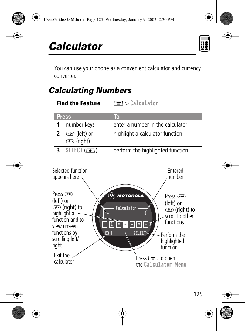 125CalculatorYou can use your phone as a convenient calculator and currency converter.Calculating NumbersFind the FeatureM &gt; CalculatorPress To1number keys enter a number in the calculator2* (left) or# (right)highlight a calculator function3SELECT (J) perform the highlighted functionSelected functionappears herePerform thehighlightedfunctionPress M to openthe Calculator MenuExit thecalculatorEnterednumberPress *(left) or# (right) to highlight afunction and to view unseen functions by scrolling left/rightEXIT  SELECTM .C=+-x÷+0}CalculatorPress *(left) or# (right) to scroll to other functionsUser.Guide.GSM.book  Page 125  Wednesday, January 9, 2002  2:30 PM