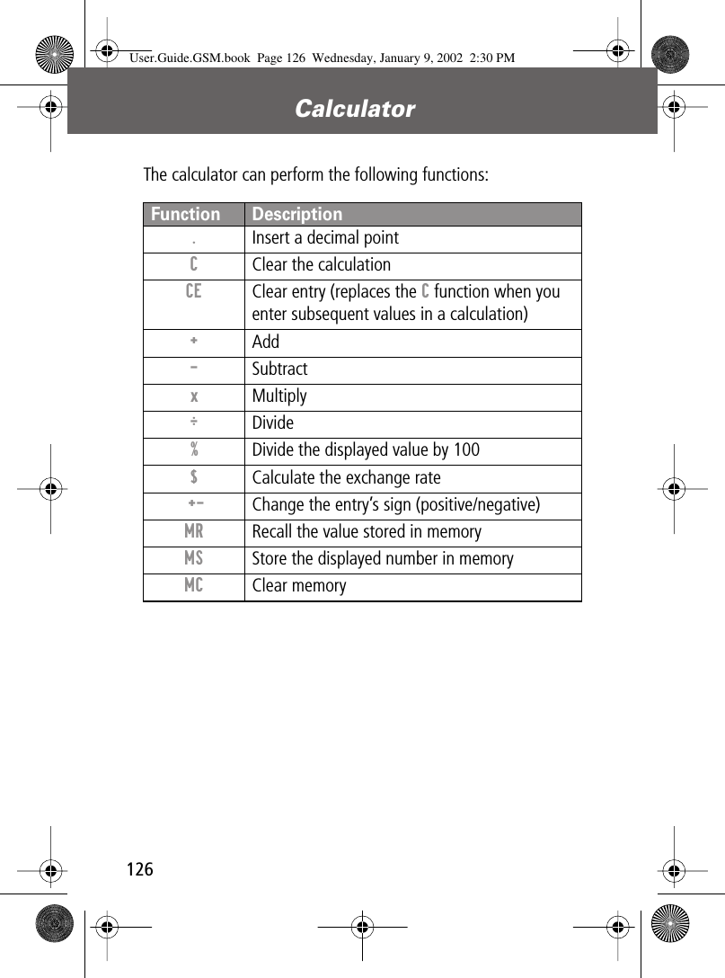 Calculator126The calculator can perform the following functions:Function Description.  Insert a decimal pointC  Clear the calculationCE  Clear entry (replaces the C function when you enter subsequent values in a calculation)+ Add- Subtractx Multiply÷ Divide%  Divide the displayed value by 100$  Calculate the exchange rate +- Change the entry’s sign (positive/negative)MR  Recall the value stored in memoryMS  Store the displayed number in memoryMC Clear memoryUser.Guide.GSM.book  Page 126  Wednesday, January 9, 2002  2:30 PM