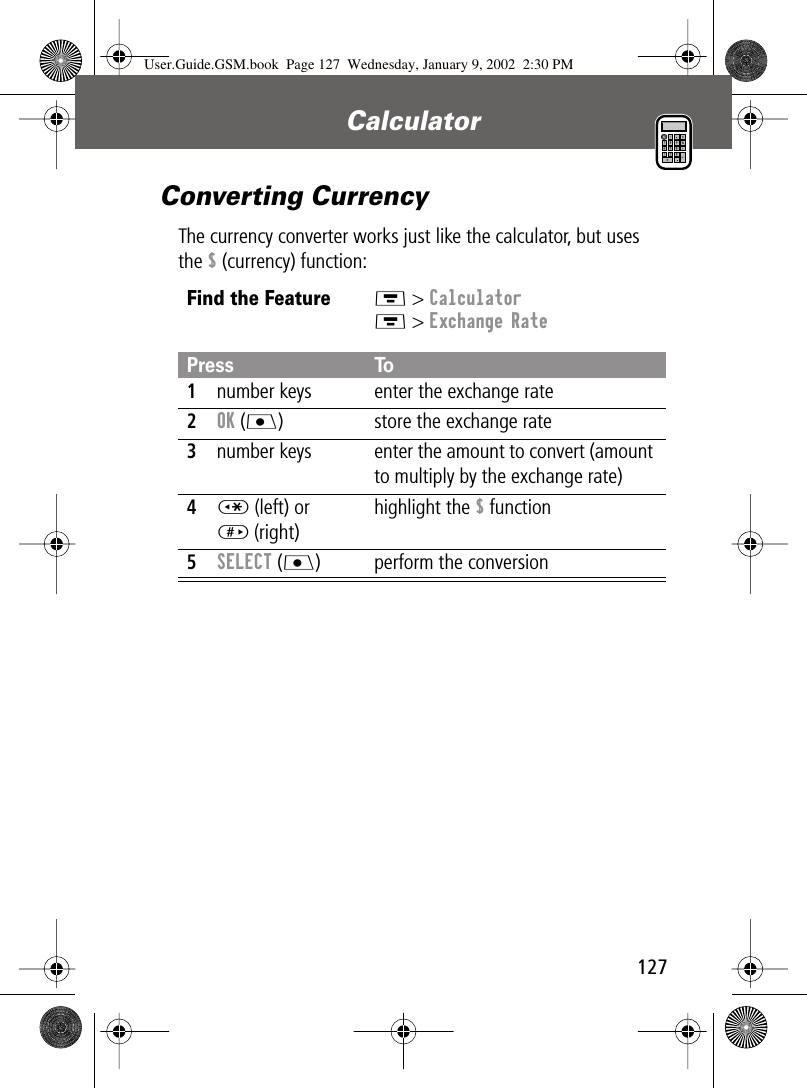 127Calculator Converting CurrencyThe currency converter works just like the calculator, but uses the $ (currency) function:Find the FeatureM &gt; CalculatorM &gt; Exchange RatePress To1number keys enter the exchange rate2OK (J) store the exchange rate3number keys enter the amount to convert (amount to multiply by the exchange rate)4* (left) or# (right) highlight the $ function5SELECT (J) perform the conversionUser.Guide.GSM.book  Page 127  Wednesday, January 9, 2002  2:30 PM