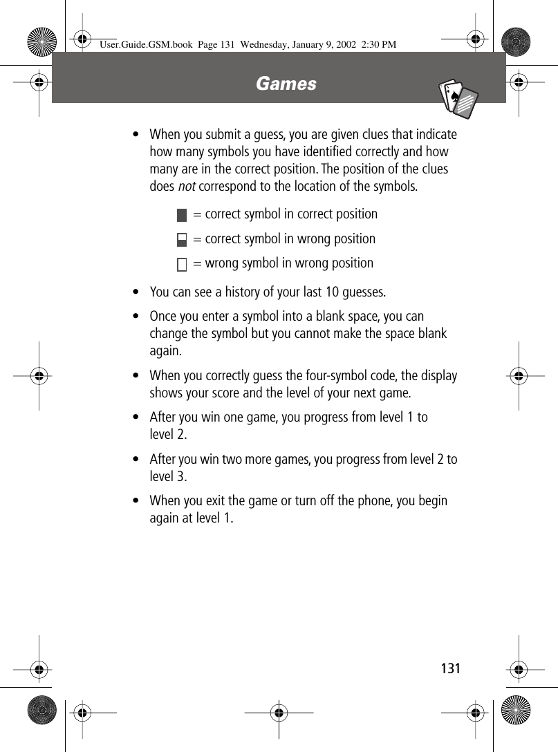 131Games A7A• When you submit a guess, you are given clues that indicate how many symbols you have identiﬁed correctly and how many are in the correct position. The position of the clues does not correspond to the location of the symbols.• You can see a history of your last 10 guesses.• Once you enter a symbol into a blank space, you can change the symbol but you cannot make the space blank again.• When you correctly guess the four-symbol code, the display shows your score and the level of your next game.• After you win one game, you progress from level 1 to level 2.• After you win two more games, you progress from level 2 to level 3.• When you exit the game or turn off the phone, you begin again at level 1. = correct symbol in correct position = correct symbol in wrong position = wrong symbol in wrong positionUser.Guide.GSM.book  Page 131  Wednesday, January 9, 2002  2:30 PM