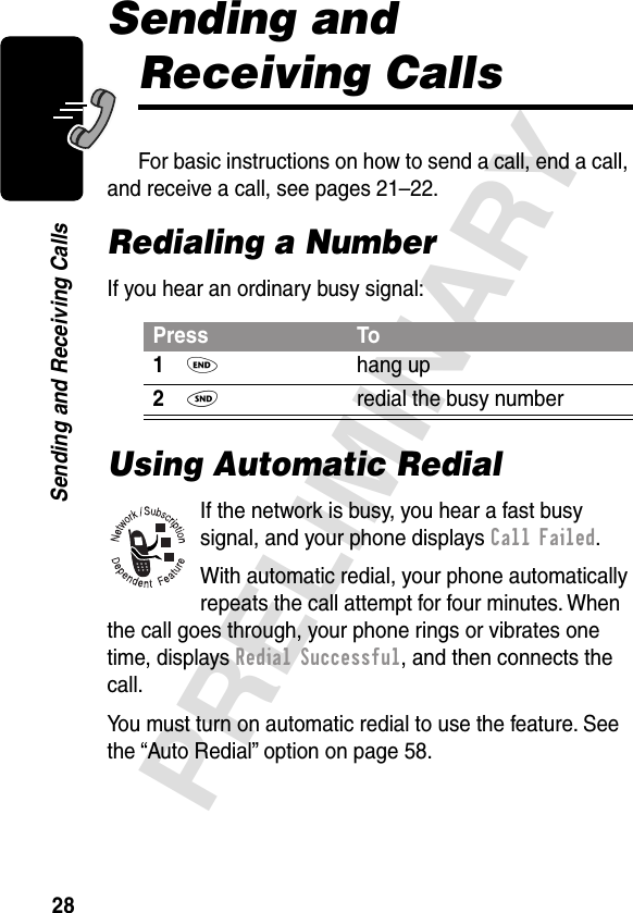 28PRELIMINARYSending and Receiving CallsSending and Receiving CallsFor basic instructions on how to send a call, end a call, and receive a call, see pages 21–22.Redialing a NumberIf you hear an ordinary busy signal:Using Automatic RedialIf the network is busy, you hear a fast busy signal, and your phone displays Call Failed.With automatic redial, your phone automatically repeats the call attempt for four minutes. When the call goes through, your phone rings or vibrates one time, displays Redial Successful, and then connects the call.You must turn on automatic redial to use the feature. See the “Auto Redial” option on page 58.Press To1O hang up2N  redial the busy number