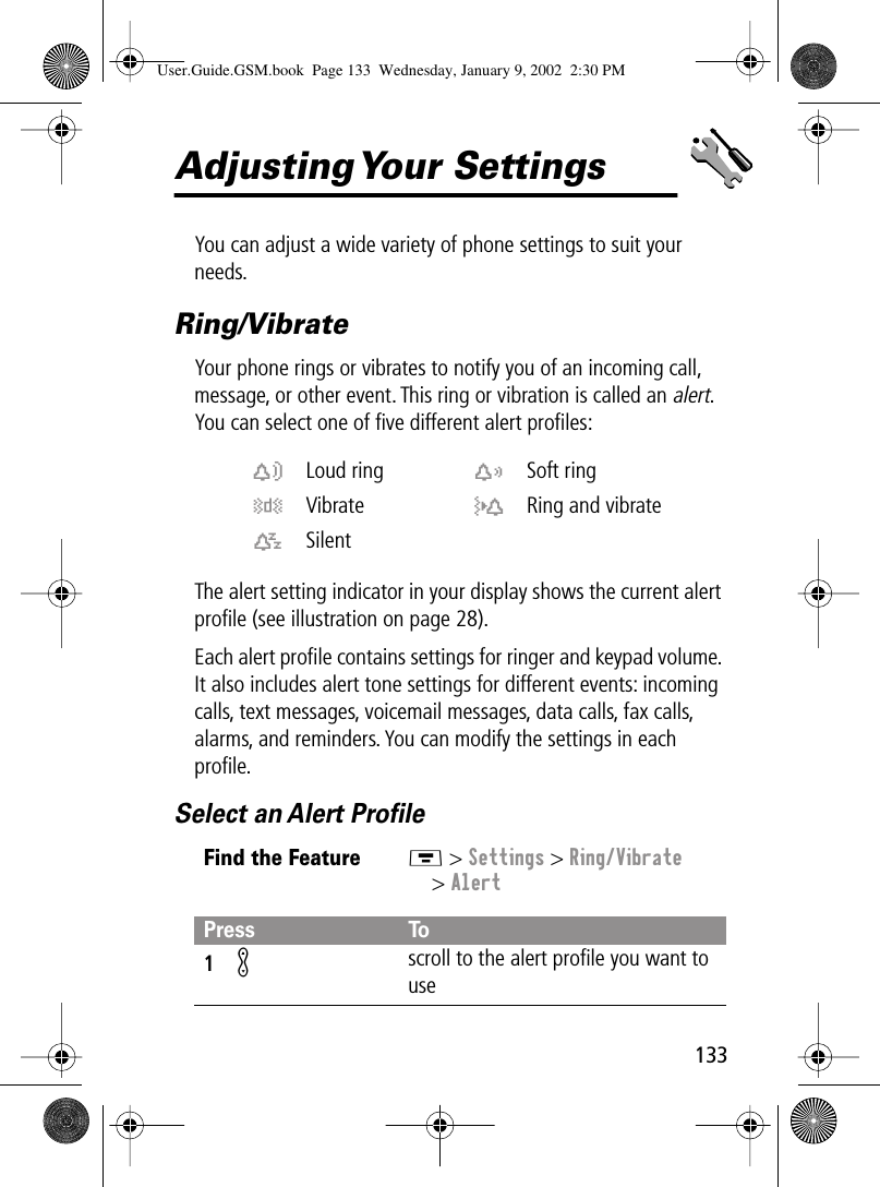 133Adjusting Your  SettingsYou can adjust a wide variety of phone settings to suit your needs.Ring/VibrateYour phone rings or vibrates to notify you of an incoming call, message, or other event. This ring or vibration is called an alert. You can select one of ﬁve different alert proﬁles:The alert setting indicator in your display shows the current alert proﬁle (see illustration on page 28).Each alert proﬁle contains settings for ringer and keypad volume. It also includes alert tone settings for different events: incoming calls, text messages, voicemail messages, data calls, fax calls, alarms, and reminders. You can modify the settings in each proﬁle.Select an Alert Proﬁlew Loud ring x Soft ringy Vibrate u Ring and vibratet SilentFind the FeatureM &gt; Settings &gt; Ring/Vibrate&gt; AlertPress To1K scroll to the alert proﬁle you want to useUser.Guide.GSM.book  Page 133  Wednesday, January 9, 2002  2:30 PM