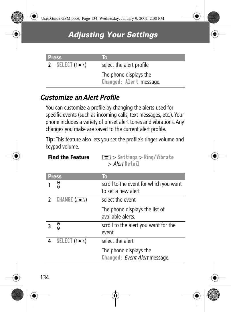 Adjusting Your Settings134Customize an Alert ProﬁleYou can customize a proﬁle by changing the alerts used for speciﬁc events (such as incoming calls, text messages, etc.). Your phone includes a variety of preset alert tones and vibrations. Any changes you make are saved to the current alert proﬁle.Tip: This feature also lets you set the proﬁle’s ringer volume and keypad volume.2SELECT (J) select the alert proﬁleThe phone displays the Changed: Alert message.Find the FeatureM &gt; Settings &gt; Ring/Vibrate&gt; Alert DetailPress To1K scroll to the event for which you want to set a new alert2CHANGE (J) select the eventThe phone displays the list of available alerts.3K scroll to the alert you want for the event4SELECT (J) select the alertThe phone displays the Changed: Event Alert message.Press ToUser.Guide.GSM.book  Page 134  Wednesday, January 9, 2002  2:30 PM