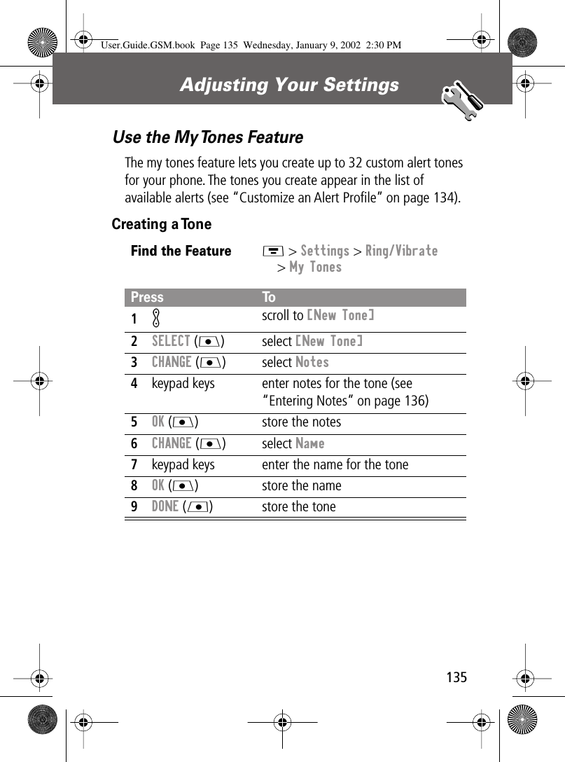 135Adjusting Your Settings Use the My Tones FeatureThe my tones feature lets you create up to 32 custom alert tones for your phone. The tones you create appear in the list of available alerts (see “Customize an Alert Proﬁle” on page 134).Creating a ToneFind the FeatureM &gt; Settings &gt; Ring/Vibrate&gt; My TonesPress To1K scroll to [New Tone]2SELECT (J) select [New Tone]3CHANGE (J) select Notes4keypad keys enter notes for the tone (see “Entering Notes” on page 136)5OK (J) store the notes6CHANGE (J) select Name7keypad keys enter the name for the tone8OK (J) store the name9DONE (L) store the toneUser.Guide.GSM.book  Page 135  Wednesday, January 9, 2002  2:30 PM