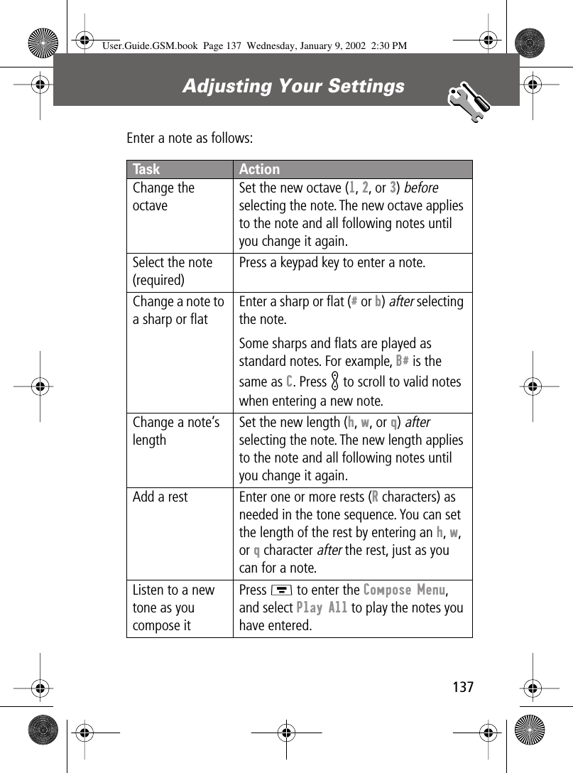 137Adjusting Your Settings Enter a note as follows:Task ActionChange the octaveSet the new octave (1, 2, or 3) before selecting the note. The new octave applies to the note and all following notes until you change it again.Select the note (required)Press a keypad key to enter a note.Change a note to a sharp or ﬂatEnter a sharp or ﬂat (# or b) after selecting the note.Some sharps and ﬂats are played as standard notes. For example, B# is the same as C. Press K to scroll to valid notes when entering a new note.Change a note’s lengthSet the new length (h, w, or q) after selecting the note. The new length applies to the note and all following notes until you change it again.Add a rest Enter one or more rests (R characters) as needed in the tone sequence. You can set the length of the rest by entering an h, w, or q character after the rest, just as you can for a note.Listen to a new tone as you compose itPress M to enter the Compose Menu, and select Play All to play the notes you have entered.User.Guide.GSM.book  Page 137  Wednesday, January 9, 2002  2:30 PM
