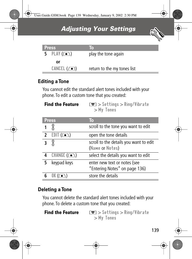 139Adjusting Your Settings Editing a ToneYou cannot edit the standard alert tones included with your phone. To edit a custom tone that you created:Deleting a ToneYou cannot delete the standard alert tones included with your phone. To delete a custom tone that you created:5PLAY (J)orCANCEL (L)play the tone againreturn to the my tones listFind the FeatureM &gt; Settings &gt; Ring/Vibrate&gt; My TonesPress To1K scroll to the tone you want to edit2EDIT (J) open the tone details3K scroll to the details you want to edit (Name or Notes)4CHANGE (J) select the details you want to edit5keypad keys enter new text or notes (see “Entering Notes” on page 136)6OK (J) store the detailsFind the FeatureM &gt; Settings &gt; Ring/Vibrate&gt; My TonesPress ToUser.Guide.GSM.book  Page 139  Wednesday, January 9, 2002  2:30 PM