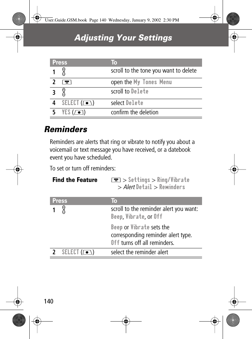 Adjusting Your Settings140RemindersReminders are alerts that ring or vibrate to notify you about a voicemail or text message you have received, or a datebook event you have scheduled.To set or turn off reminders:Press To1K scroll to the tone you want to delete2M open the My Tones Menu3K scroll to Delete4SELECT (J) select Delete5YES (L) conﬁrm the deletionFind the FeatureM &gt; Settings &gt; Ring/Vibrate&gt; Alert Detail &gt; RemindersPress To1K scroll to the reminder alert you want: Beep, Vibrate, or OffBeep or Vibrate sets the corresponding reminder alert type. Off turns off all reminders.2SELECT (J) select the reminder alertUser.Guide.GSM.book  Page 140  Wednesday, January 9, 2002  2:30 PM