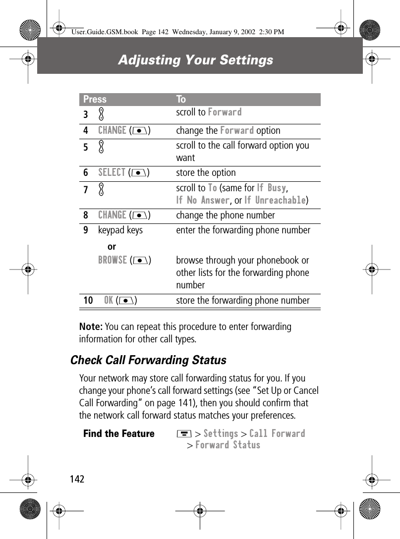 Adjusting Your Settings142Note: You can repeat this procedure to enter forwarding information for other call types.Check Call Forwarding StatusYour network may store call forwarding status for you. If you change your phone’s call forward settings (see “Set Up or Cancel Call Forwarding” on page 141), then you should conﬁrm that the network call forward status matches your preferences.3K scroll to Forward4CHANGE (J) change the Forward option5K scroll to the call forward option you want6SELECT (J) store the option7K scroll to To (same for If Busy,If No Answer, or If Unreachable)8CHANGE (J) change the phone number9keypad keysorBROWSE (J)enter the forwarding phone numberbrowse through your phonebook or other lists for the forwarding phone number10OK (J) store the forwarding phone numberFind the FeatureM &gt; Settings &gt; Call Forward&gt; Forward StatusPress ToUser.Guide.GSM.book  Page 142  Wednesday, January 9, 2002  2:30 PM