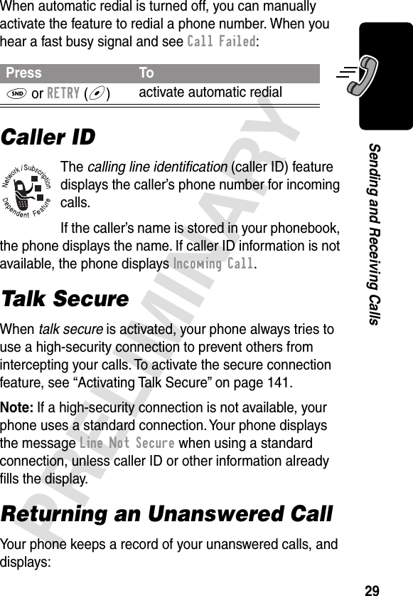 29PRELIMINARYSending and Receiving CallsWhen automatic redial is turned off, you can manually activate the feature to redial a phone number. When you hear a fast busy signal and see Call Failed:Caller IDThe calling line identiﬁcation (caller ID) feature displays the caller’s phone number for incoming calls.If the caller’s name is stored in your phonebook, the phone displays the name. If caller ID information is not available, the phone displays Incoming Call.Talk SecureWhen talk secure is activated, your phone always tries to use a high-security connection to prevent others from intercepting your calls. To activate the secure connection feature, see “Activating Talk Secure” on page 141.Note: If a high-security connection is not available, your phone uses a standard connection. Your phone displays the message Line Not Secure when using a standard connection, unless caller ID or other information already ﬁlls the display.Returning an Unanswered CallYour phone keeps a record of your unanswered calls, and displays:Press ToN or RETRY (+)activate automatic redial