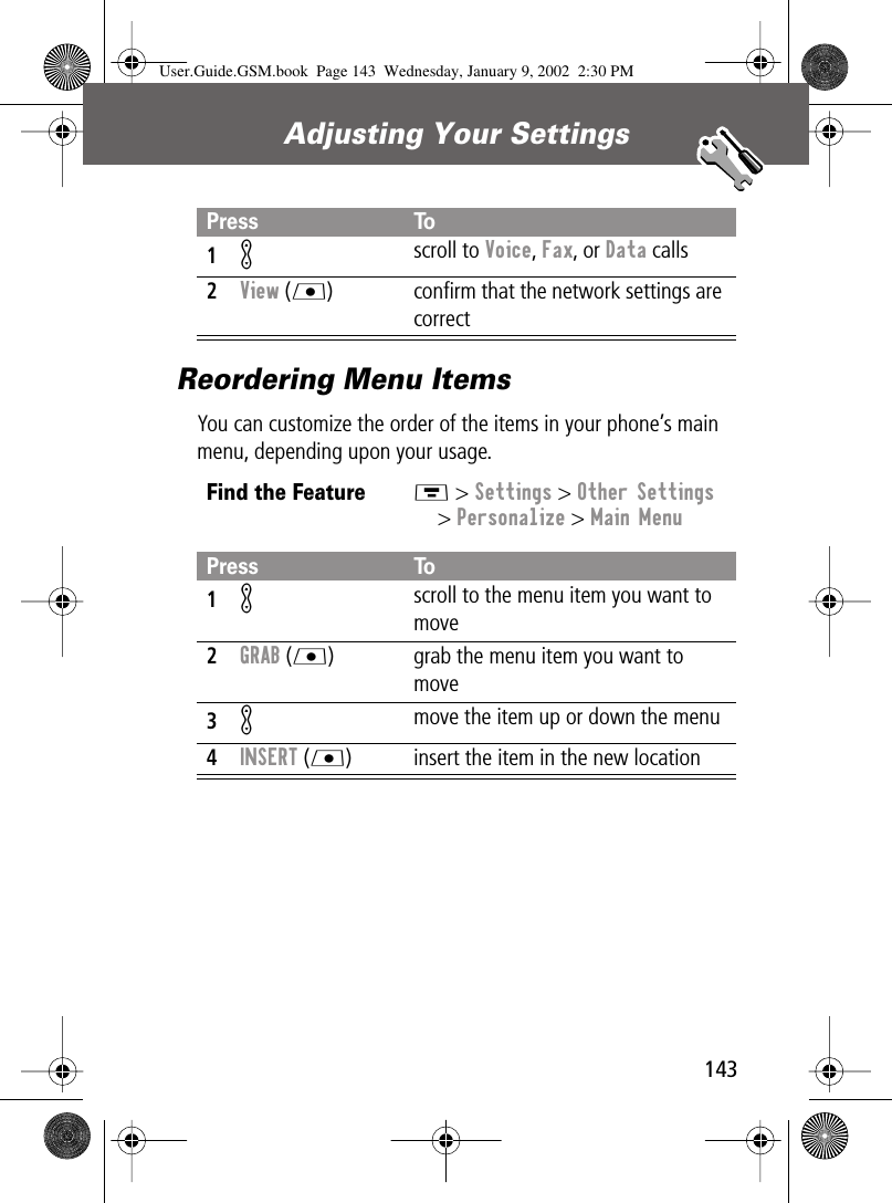 143Adjusting Your Settings Reordering Menu ItemsYou can customize the order of the items in your phone’s main menu, depending upon your usage.Press To1K scroll to Voice, Fax, or Data calls2View (L) conﬁrm that the network settings are correctFind the FeatureM &gt; Settings &gt; Other Settings&gt; Personalize &gt; Main MenuPress To1K scroll to the menu item you want to move2GRAB (L) grab the menu item you want to move3K move the item up or down the menu4INSERT (L) insert the item in the new locationUser.Guide.GSM.book  Page 143  Wednesday, January 9, 2002  2:30 PM