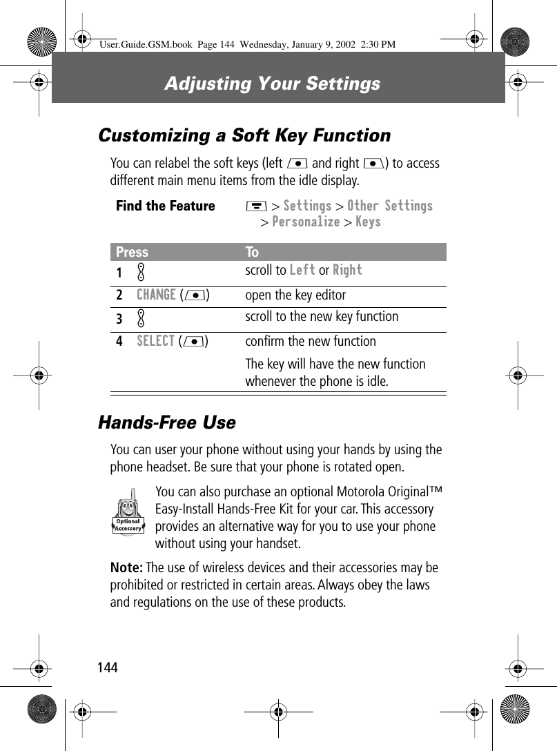 Adjusting Your Settings144Customizing a Soft Key FunctionYou can relabel the soft keys (left L and right J) to access different main menu items from the idle display.Hands-Free UseYou can user your phone without using your hands by using the phone headset. Be sure that your phone is rotated open.You can also purchase an optional Motorola Original™ Easy-Install Hands-Free Kit for your car. This accessory provides an alternative way for you to use your phone without using your handset.Note: The use of wireless devices and their accessories may be prohibited or restricted in certain areas. Always obey the laws and regulations on the use of these products.Find the FeatureM &gt; Settings &gt; Other Settings&gt; Personalize &gt; KeysPress To1K scroll to Left or Right2CHANGE (L) open the key editor3K scroll to the new key function4SELECT (L) conﬁrm the new functionThe key will have the new function whenever the phone is idle.User.Guide.GSM.book  Page 144  Wednesday, January 9, 2002  2:30 PM