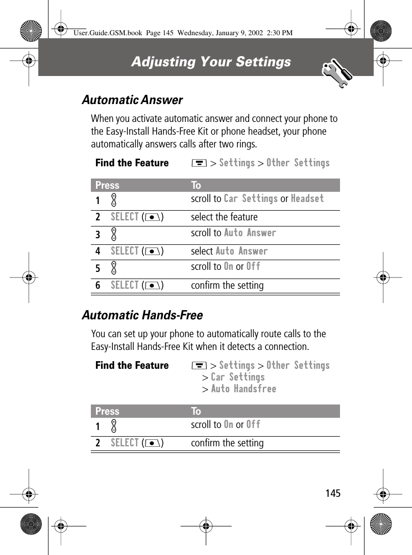 145Adjusting Your Settings Automatic AnswerWhen you activate automatic answer and connect your phone to the Easy-Install Hands-Free Kit or phone headset, your phone automatically answers calls after two rings.Automatic Hands-FreeYou can set up your phone to automatically route calls to the Easy-Install Hands-Free Kit when it detects a connection.Find the FeatureM &gt; Settings &gt; Other SettingsPress To1K scroll to Car Settings or Headset2SELECT (J) select the feature3K scroll to Auto Answer4SELECT (J) select Auto Answer5K scroll to On or Off6SELECT (J) conﬁrm the settingFind the FeatureM &gt; Settings &gt; Other Settings&gt; Car Settings&gt; Auto HandsfreePress To1K scroll to On or Off2SELECT (J) conﬁrm the settingUser.Guide.GSM.book  Page 145  Wednesday, January 9, 2002  2:30 PM