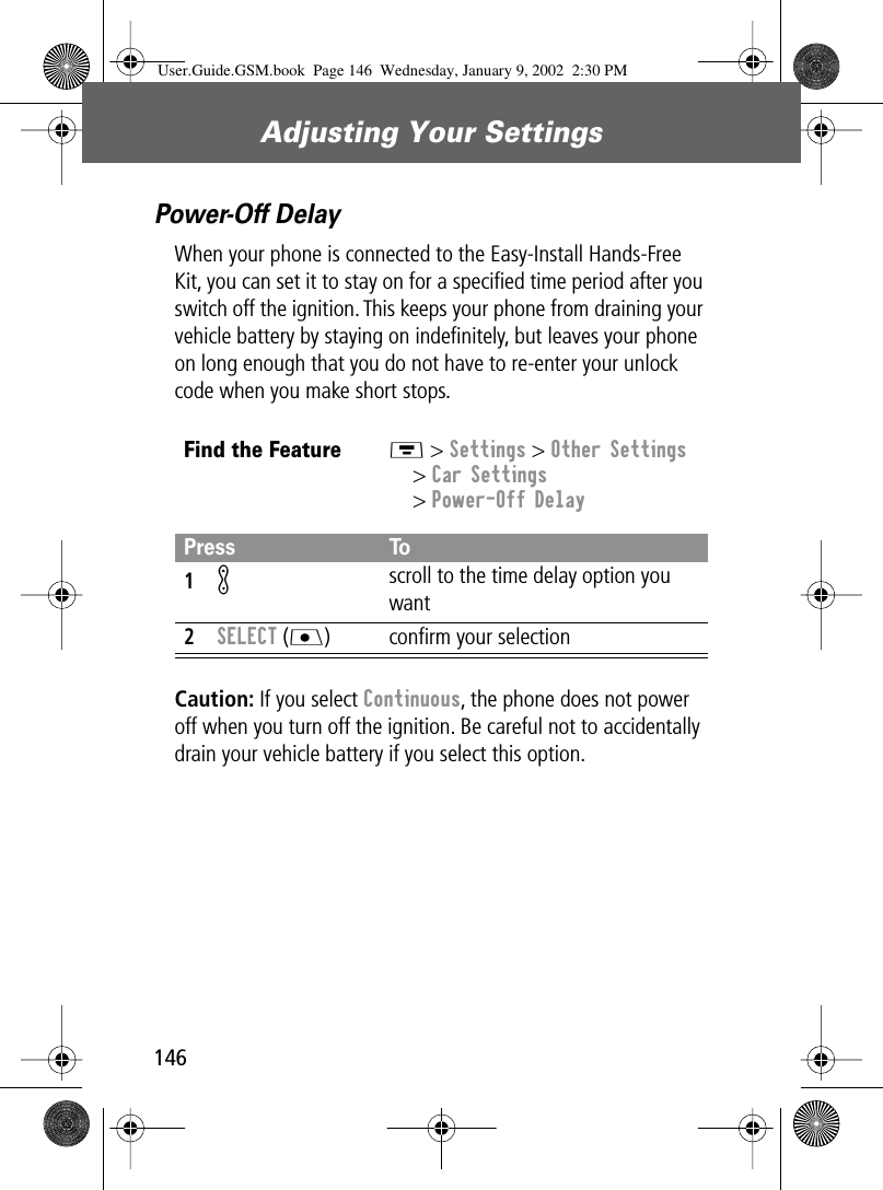 Adjusting Your Settings146Power-Off DelayWhen your phone is connected to the Easy-Install Hands-Free Kit, you can set it to stay on for a speciﬁed time period after you switch off the ignition. This keeps your phone from draining your vehicle battery by staying on indeﬁnitely, but leaves your phone on long enough that you do not have to re-enter your unlock code when you make short stops.Caution: If you select Continuous, the phone does not power off when you turn off the ignition. Be careful not to accidentally drain your vehicle battery if you select this option.Find the FeatureM &gt; Settings &gt; Other Settings&gt; Car Settings&gt; Power-Off DelayPress To1K scroll to the time delay option you want2SELECT (J) conﬁrm your selectionUser.Guide.GSM.book  Page 146  Wednesday, January 9, 2002  2:30 PM