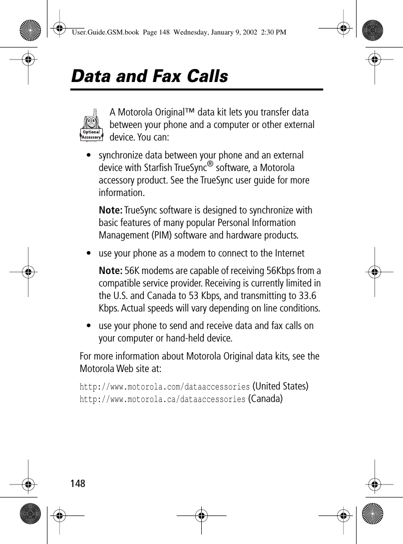 148Data and Fax CallsA Motorola Original™ data kit lets you transfer data between your phone and a computer or other external device. You can:• synchronize data between your phone and an external device with Starﬁsh TrueSync® software, a Motorola accessory product. See the TrueSync user guide for more information.Note: TrueSync software is designed to synchronize with basic features of many popular Personal Information Management (PIM) software and hardware products.• use your phone as a modem to connect to the InternetNote: 56K modems are capable of receiving 56Kbps from a compatible service provider. Receiving is currently limited in the U.S. and Canada to 53 Kbps, and transmitting to 33.6 Kbps. Actual speeds will vary depending on line conditions.• use your phone to send and receive data and fax calls on your computer or hand-held device.For more information about Motorola Original data kits, see the Motorola Web site at:http://www.motorola.com/dataaccessories (United States)http://www.motorola.ca/dataaccessories (Canada)User.Guide.GSM.book  Page 148  Wednesday, January 9, 2002  2:30 PM