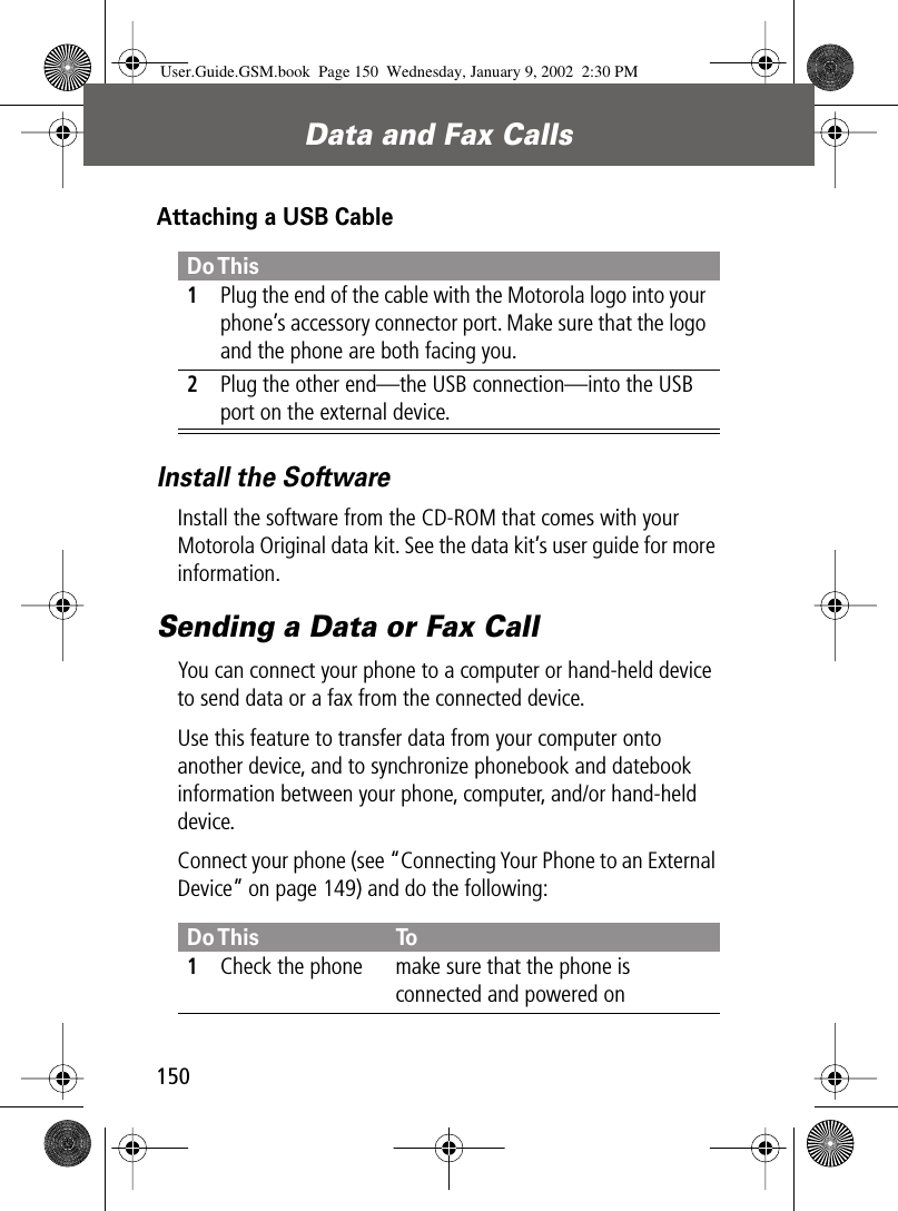 Data and Fax Calls150Attaching a USB CableInstall the SoftwareInstall the software from the CD-ROM that comes with your Motorola Original data kit. See the data kit’s user guide for more information.Sending a Data or Fax CallYou can connect your phone to a computer or hand-held device to send data or a fax from the connected device.Use this feature to transfer data from your computer onto another device, and to synchronize phonebook and datebook information between your phone, computer, and/or hand-held device.Connect your phone (see “Connecting Your Phone to an External Device” on page 149) and do the following:Do This1Plug the end of the cable with the Motorola logo into your phone’s accessory connector port. Make sure that the logo and the phone are both facing you.2Plug the other end—the USB connection—into the USB port on the external device.Do This To1Check the phone make sure that the phone is connected and powered onUser.Guide.GSM.book  Page 150  Wednesday, January 9, 2002  2:30 PM