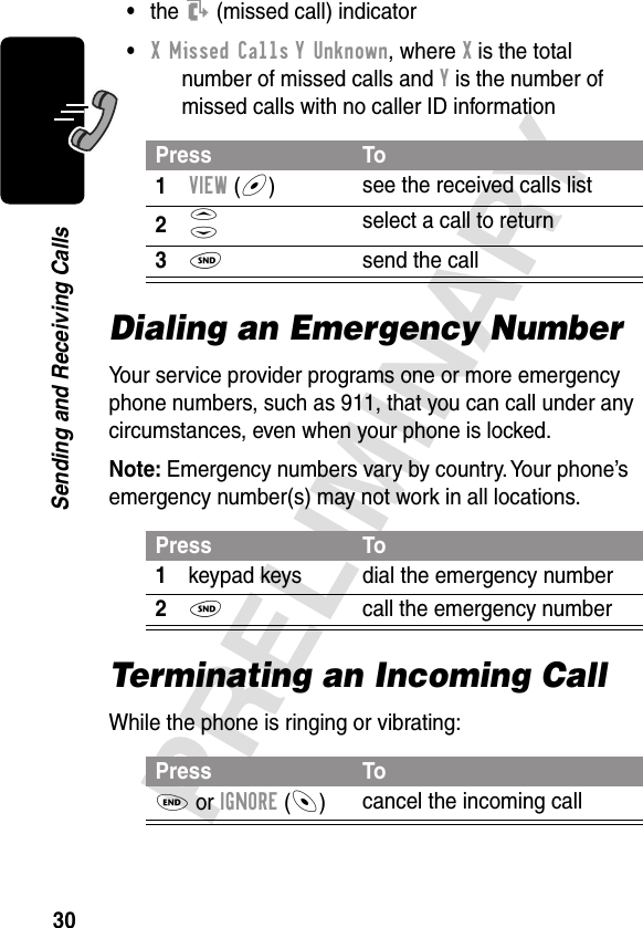 30PRELIMINARYSending and Receiving Calls•the T (missed call) indicator•X Missed Calls Y Unknown, where X is the total number of missed calls and Y is the number of missed calls with no caller ID informationDialing an Emergency NumberYour service provider programs one or more emergency phone numbers, such as 911, that you can call under any circumstances, even when your phone is locked.Note: Emergency numbers vary by country. Your phone’s emergency number(s) may not work in all locations.Terminating an Incoming CallWhile the phone is ringing or vibrating:Press To1VIEW (+)see the received calls list2S select a call to return3N  send the callPress To1keypad keys dial the emergency number2N  call the emergency numberPress ToO or IGNORE (-)cancel the incoming call