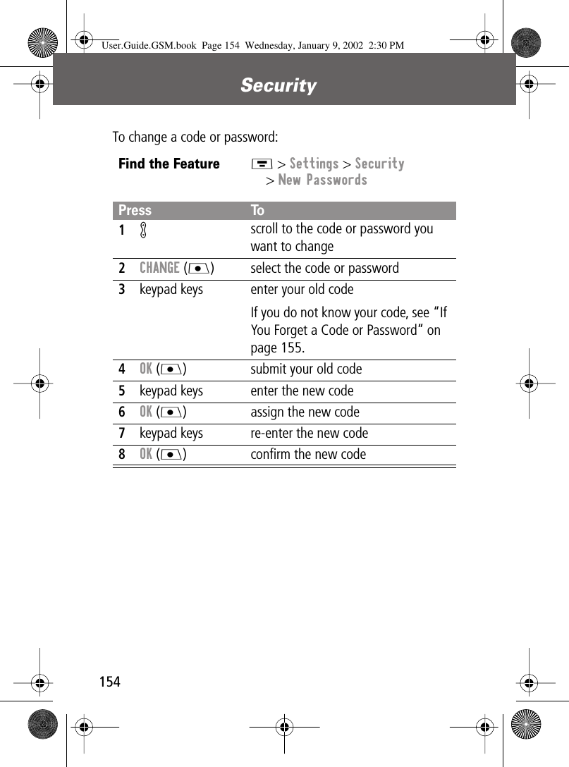 Security154To change a code or password:Find the FeatureM &gt; Settings &gt; Security&gt; New PasswordsPress To1K scroll to the code or password you want to change2CHANGE (J) select the code or password3keypad keys enter your old codeIf you do not know your code, see “If You Forget a Code or Password” on page 155.4OK (J) submit your old code5keypad keys enter the new code6OK (J) assign the new code7keypad keys re-enter the new code8OK (J) conﬁrm the new codeUser.Guide.GSM.book  Page 154  Wednesday, January 9, 2002  2:30 PM