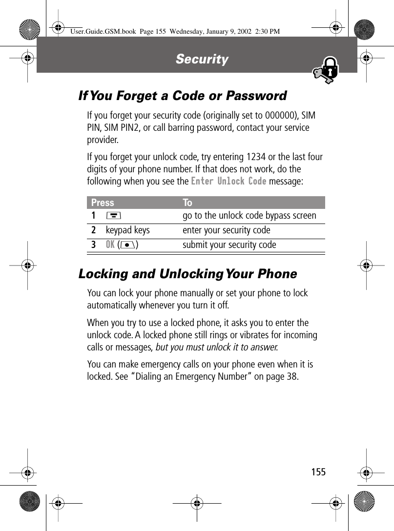 155Security If You Forget a Code or PasswordIf you forget your security code (originally set to 000000), SIM PIN, SIM PIN2, or call barring password, contact your service provider.If you forget your unlock code, try entering 1234 or the last four digits of your phone number. If that does not work, do the following when you see the Enter Unlock Code message:Locking and Unlocking Your PhoneYou can lock your phone manually or set your phone to lock automatically whenever you turn it off.When you try to use a locked phone, it asks you to enter the unlock code. A locked phone still rings or vibrates for incoming calls or messages, but you must unlock it to answer.You can make emergency calls on your phone even when it is locked. See “Dialing an Emergency Number” on page 38.Press To1M  go to the unlock code bypass screen2keypad keys enter your security code3OK (J) submit your security codeUser.Guide.GSM.book  Page 155  Wednesday, January 9, 2002  2:30 PM