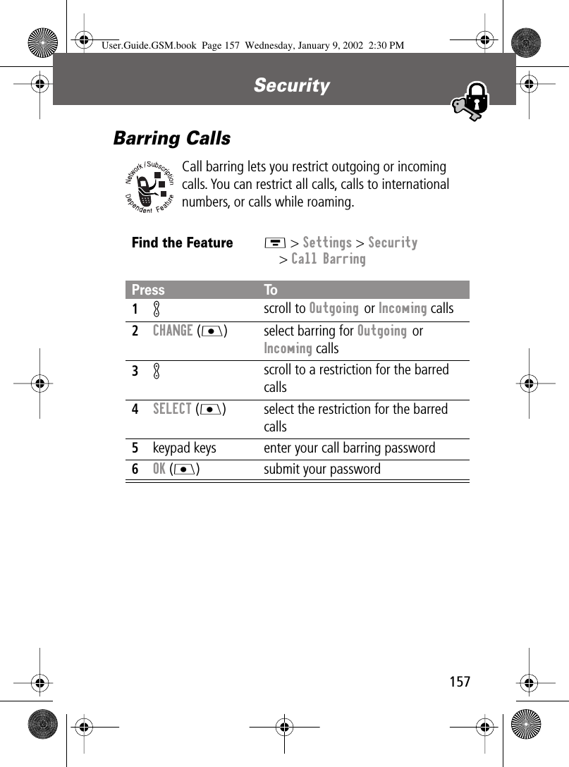 157Security Barring CallsCall barring lets you restrict outgoing or incoming calls. You can restrict all calls, calls to international numbers, or calls while roaming.Find the FeatureM &gt; Settings &gt; Security&gt; Call BarringPress To1K scroll to Outgoing or Incoming calls2CHANGE (J) select barring for Outgoing or Incoming calls3K scroll to a restriction for the barred calls4SELECT (J) select the restriction for the barred calls5keypad keys enter your call barring password6OK (J) submit your passwordUser.Guide.GSM.book  Page 157  Wednesday, January 9, 2002  2:30 PM