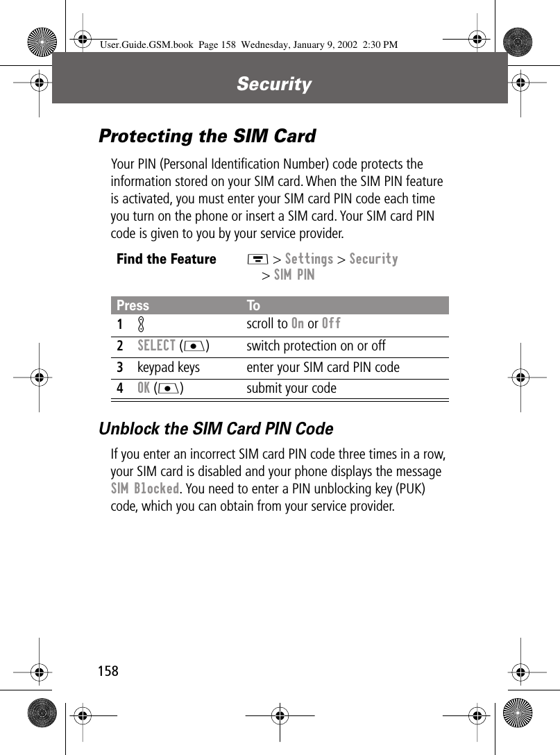 Security158Protecting the SIM CardYour PIN (Personal Identiﬁcation Number) code protects the information stored on your SIM card. When the SIM PIN feature is activated, you must enter your SIM card PIN code each time you turn on the phone or insert a SIM card. Your SIM card PIN code is given to you by your service provider.Unblock the SIM Card PIN CodeIf you enter an incorrect SIM card PIN code three times in a row, your SIM card is disabled and your phone displays the message SIM Blocked. You need to enter a PIN unblocking key (PUK) code, which you can obtain from your service provider.Find the FeatureM &gt; Settings &gt; Security&gt; SIM PINPress To1K scroll to On or Off2SELECT (J) switch protection on or off3keypad keys enter your SIM card PIN code4OK (J) submit your codeUser.Guide.GSM.book  Page 158  Wednesday, January 9, 2002  2:30 PM