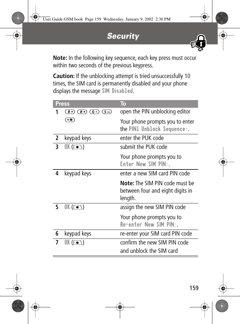 159Security Note: In the following key sequence, each key press must occur within two seconds of the previous keypress.Caution: If the unblocking attempt is tried unsuccessfully 10 times, the SIM card is permanently disabled and your phone displays the message SIM Disabled.Press To1# # 0 5 *open the PIN unblocking editorYour phone prompts you to enter the PIN1 Unblock Sequence:.2keypad keys enter the PUK code3OK (J) submit the PUK codeYour phone prompts you to Enter New SIM PIN:.4keypad keys enter a new SIM card PIN codeNote: The SIM PIN code must be between four and eight digits in length.5OK (J) assign the new SIM PIN codeYour phone prompts you to Re-enter New SIM PIN:.6keypad keys re-enter your SIM card PIN code7OK (J) conﬁrm the new SIM PIN code and unblock the SIM cardUser.Guide.GSM.book  Page 159  Wednesday, January 9, 2002  2:30 PM