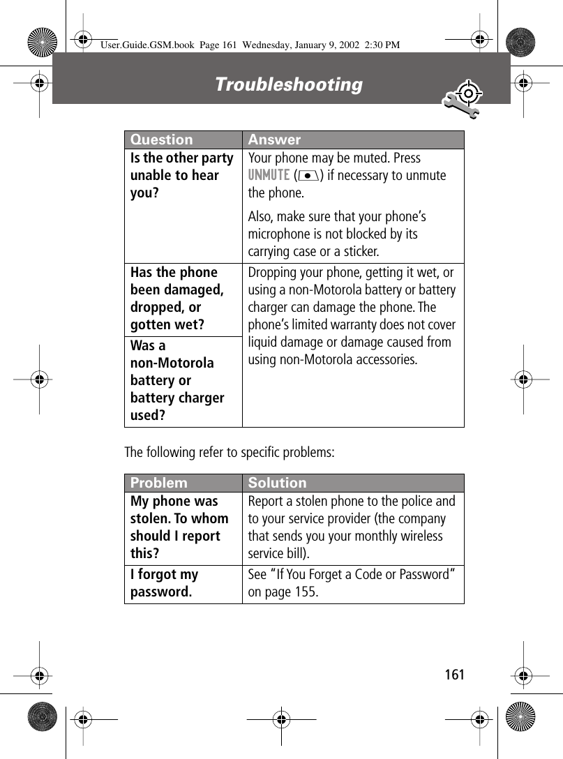161Troubleshooting The following refer to speciﬁc problems:Is the other party unable to hear you? Your phone may be muted. Press UNMUTE (J) if necessary to unmute the phone.Also, make sure that your phone’s microphone is not blocked by its carrying case or a sticker.Has the phone been damaged, dropped, or gotten wet? Dropping your phone, getting it wet, or using a non-Motorola battery or battery charger can damage the phone. The phone’s limited warranty does not cover liquid damage or damage caused from using non-Motorola accessories.Was a non-Motorola battery or battery charger used? Problem SolutionMy phone was stolen. To whom should I report this? Report a stolen phone to the police and to your service provider (the company that sends you your monthly wireless service bill).I forgot my password.See “If You Forget a Code or Password” on page 155.Question AnswerUser.Guide.GSM.book  Page 161  Wednesday, January 9, 2002  2:30 PM