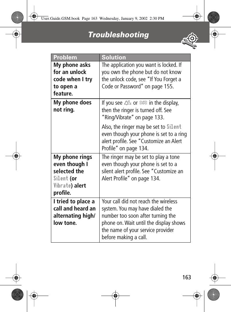 163Troubleshooting My phone asks for an unlock code when I try to open a feature. The application you want is locked. If you own the phone but do not know the unlock code, see “If You Forget a Code or Password” on page 155.My phone does not ring. If you see t or y in the display, then the ringer is turned off. See“Ring/Vibrate” on page 133.Also, the ringer may be set to Silent even though your phone is set to a ring alert proﬁle. See “Customize an Alert Proﬁle” on page 134.My phone rings even though I selected the Silent (or Vibrate) alert proﬁle. The ringer may be set to play a tone even though your phone is set to a silent alert proﬁle. See “Customize an Alert Proﬁle” on page 134.I tried to place a call and heard an alternating high/low tone. Your call did not reach the wireless system. You may have dialed the number too soon after turning the phone on. Wait until the display shows the name of your service provider before making a call.Problem SolutionUser.Guide.GSM.book  Page 163  Wednesday, January 9, 2002  2:30 PM