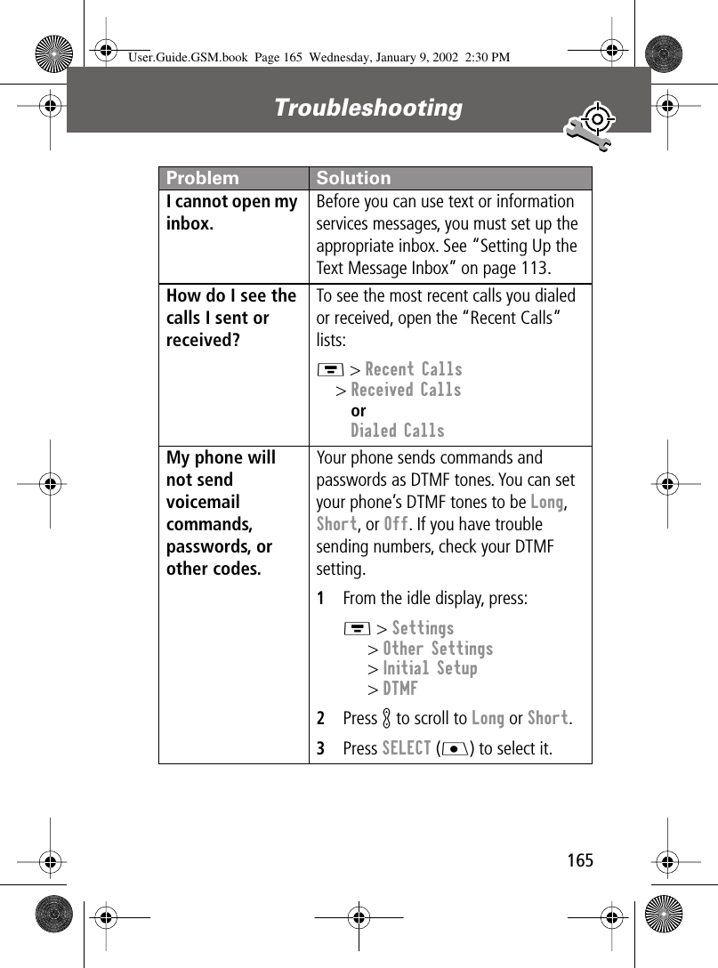 165Troubleshooting I cannot open my inbox. Before you can use text or information services messages, you must set up the appropriate inbox. See “Setting Up the Text Message Inbox” on page 113.How do I see the calls I sent or received? To see the most recent calls you dialed or received, open the “Recent Calls” lists:M &gt; Recent Calls&gt; Received CallsorDialed CallsMy phone will not send voicemail commands, passwords, or other codes. Your phone sends commands and passwords as DTMF tones. You can set your phone’s DTMF tones to be Long, Short, or Off. If you have trouble sending numbers, check your DTMF setting.1From the idle display, press:M &gt; Settings&gt; Other Settings&gt; Initial Setup&gt; DTMF2Press K to scroll to Long or Short.3Press SELECT (J) to select it.Problem SolutionUser.Guide.GSM.book  Page 165  Wednesday, January 9, 2002  2:30 PM