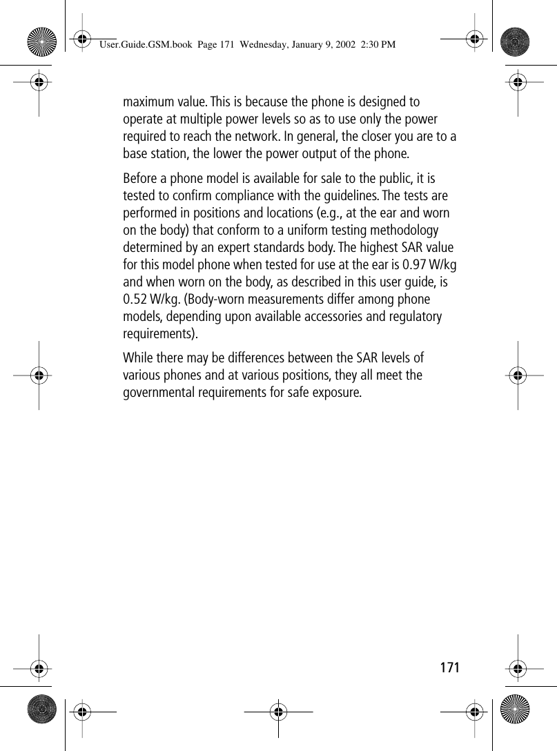171maximum value. This is because the phone is designed to operate at multiple power levels so as to use only the power required to reach the network. In general, the closer you are to a base station, the lower the power output of the phone.Before a phone model is available for sale to the public, it is tested to conﬁrm compliance with the guidelines. The tests are performed in positions and locations (e.g., at the ear and worn on the body) that conform to a uniform testing methodology determined by an expert standards body. The highest SAR value for this model phone when tested for use at the ear is 0.97 W/kg and when worn on the body, as described in this user guide, is 0.52 W/kg. (Body-worn measurements differ among phone models, depending upon available accessories and regulatory requirements). While there may be differences between the SAR levels of various phones and at various positions, they all meet the governmental requirements for safe exposure.User.Guide.GSM.book  Page 171  Wednesday, January 9, 2002  2:30 PM