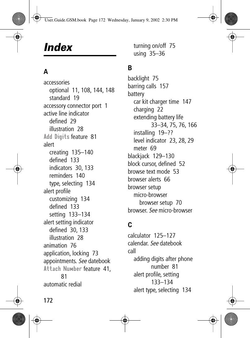 172IndexAaccessoriesoptional  11, 108, 144, 148standard  19accessory connector port  1active line indicatordeﬁned  29illustration  28Add Digits feature  81alertcreating  135–140deﬁned  133indicators  30, 133reminders  140type, selecting  134alert proﬁlecustomizing  134deﬁned  133setting  133–134alert setting indicatordeﬁned  30, 133illustration  28animation  76application, locking  73appointments. See datebookAttach Number feature  41, 81automatic redialturning on/off  75using  35–36Bbacklight  75barring calls  157batterycar kit charger time  147charging  22extending battery life  33–34, 75, 76, 166installing  19–??level indicator  23, 28, 29meter  69blackjack  129–130block cursor, deﬁned  52browse text mode  53browser alerts  66browser setupmicro-browserbrowser setup  70browser. See micro-browserCcalculator  125–127calendar. See datebookcalladding digits after phone number  81alert proﬁle, setting  133–134alert type, selecting  134User.Guide.GSM.book  Page 172  Wednesday, January 9, 2002  2:30 PM