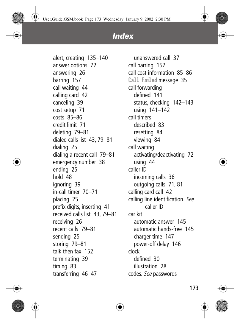 173Index alert, creating  135–140answer options  72answering  26barring  157call waiting  44calling card  42canceling  39cost setup  71costs  85–86credit limit  71deleting  79–81dialed calls list  43, 79–81dialing  25dialing a recent call  79–81emergency number  38ending  25hold  48ignoring  39in-call timer  70–71placing  25preﬁx digits, inserting  41received calls list  43, 79–81receiving  26recent calls  79–81sending  25storing  79–81talk then fax  152terminating  39timing  83transferring  46–47unanswered call  37call barring  157call cost information  85–86Call Failed message  35call forwardingdeﬁned  141status, checking  142–143using  141–142call timersdescribed  83resetting  84viewing  84call waitingactivating/deactivating  72using  44caller IDincoming calls  36outgoing calls  71, 81calling card call  42calling line identiﬁcation. See caller IDcar kitautomatic answer  145automatic hands-free  145charger time  147power-off delay  146clockdeﬁned  30illustration  28codes. See passwordsUser.Guide.GSM.book  Page 173  Wednesday, January 9, 2002  2:30 PM