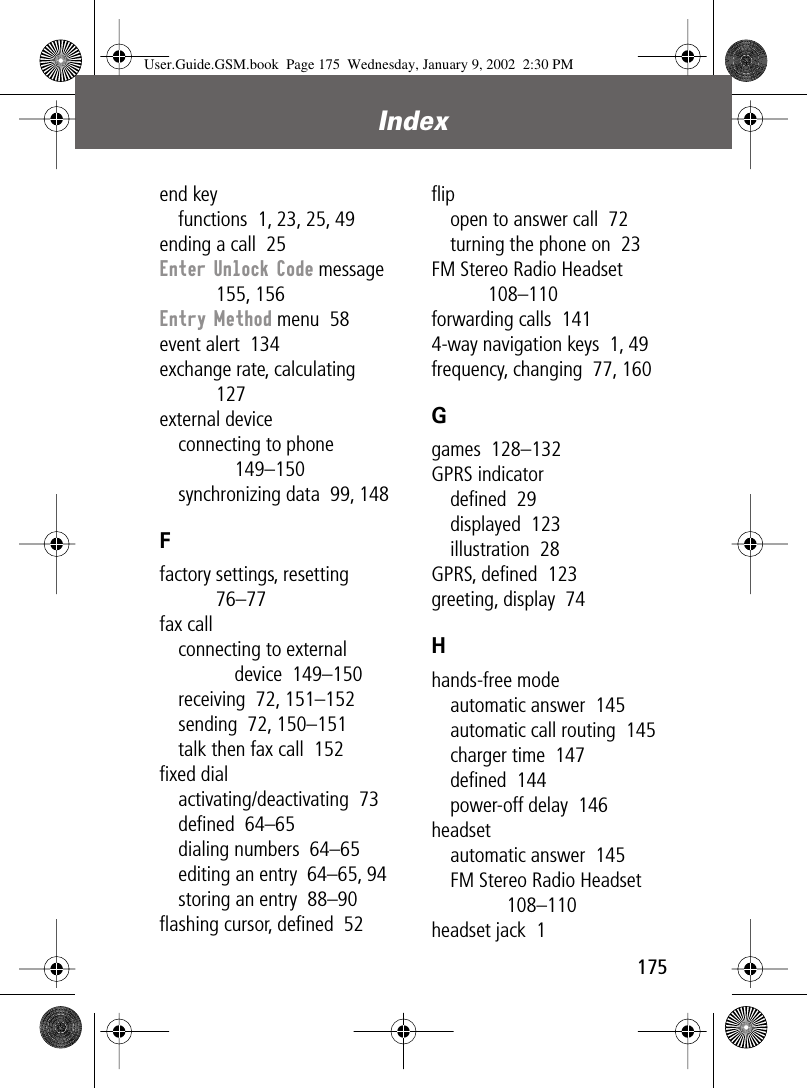 175Index end keyfunctions  1, 23, 25, 49ending a call  25Enter Unlock Code message  155, 156Entry Method menu  58event alert  134exchange rate, calculating  127external deviceconnecting to phone  149–150synchronizing data  99, 148Ffactory settings, resetting  76–77fax callconnecting to external device  149–150receiving  72, 151–152sending  72, 150–151talk then fax call  152ﬁxed dialactivating/deactivating  73deﬁned  64–65dialing numbers  64–65editing an entry  64–65, 94storing an entry  88–90ﬂashing cursor, deﬁned  52ﬂipopen to answer call  72turning the phone on  23FM Stereo Radio Headset  108–110forwarding calls  1414-way navigation keys  1, 49frequency, changing  77, 160Ggames  128–132GPRS indicatordeﬁned  29displayed  123illustration  28GPRS, deﬁned  123greeting, display  74Hhands-free modeautomatic answer  145automatic call routing  145charger time  147deﬁned  144power-off delay  146headsetautomatic answer  145FM Stereo Radio Headset  108–110headset jack  1User.Guide.GSM.book  Page 175  Wednesday, January 9, 2002  2:30 PM