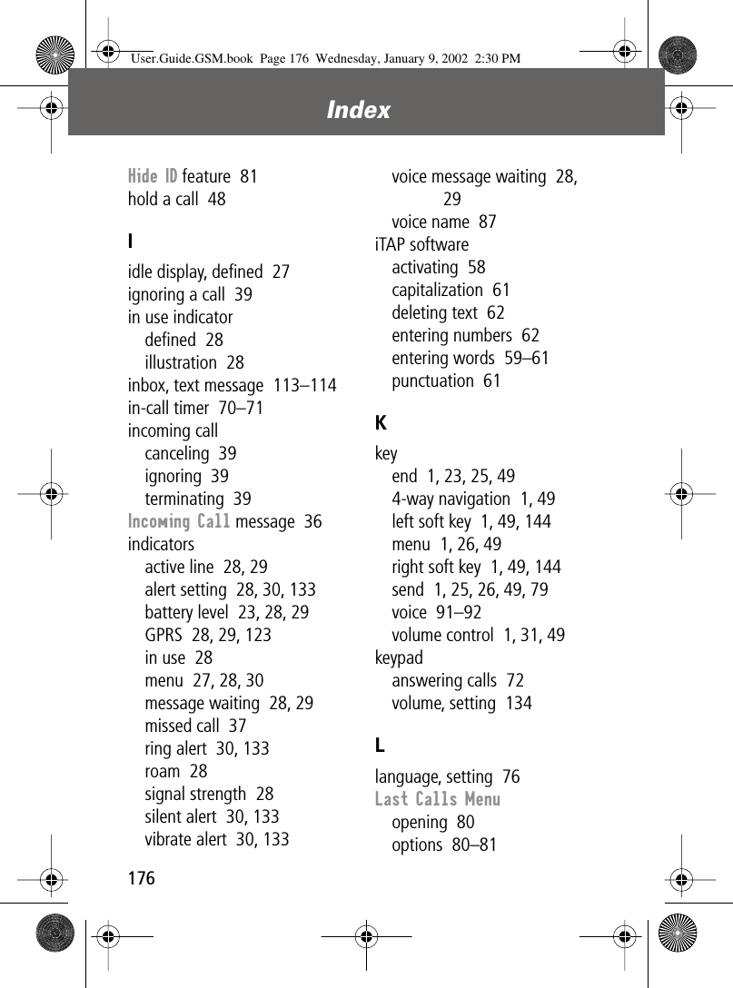 Index176Hide ID feature  81hold a call  48Iidle display, deﬁned  27ignoring a call  39in use indicatordeﬁned  28illustration  28inbox, text message  113–114in-call timer  70–71incoming callcanceling  39ignoring  39terminating  39Incoming Call message  36indicatorsactive line  28, 29alert setting  28, 30, 133battery level  23, 28, 29GPRS  28, 29, 123in use  28menu  27, 28, 30message waiting  28, 29missed call  37ring alert  30, 133roam  28signal strength  28silent alert  30, 133vibrate alert  30, 133voice message waiting  28, 29voice name  87iTAP softwareactivating  58capitalization  61deleting text  62entering numbers  62entering words  59–61punctuation  61Kkeyend  1, 23, 25, 494-way navigation  1, 49left soft key  1, 49, 144menu  1, 26, 49right soft key  1, 49, 144send  1, 25, 26, 49, 79voice  91–92volume control  1, 31, 49keypadanswering calls  72volume, setting  134Llanguage, setting  76Last Calls Menuopening  80options  80–81User.Guide.GSM.book  Page 176  Wednesday, January 9, 2002  2:30 PM