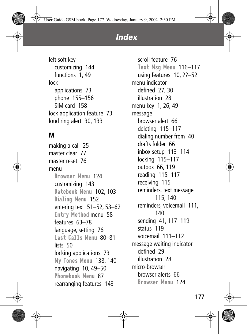 177Index left soft keycustomizing  144functions  1, 49lockapplications  73phone  155–156SIM card  158lock application feature  73loud ring alert  30, 133Mmaking a call  25master clear  77master reset  76menuBrowser Menu  124customizing  143Datebook Menu  102, 103Dialing Menu  152entering text  51–52, 53–62Entry Method menu  58features  63–78language, setting  76Last Calls Menu  80–81lists  50locking applications  73My Tones Menu  138, 140navigating  10, 49–50Phonebook Menu  87rearranging features  143scroll feature  76Text Msg Menu  116–117using features  10, ??–52menu indicatordeﬁned  27, 30illustration  28menu key  1, 26, 49messagebrowser alert  66deleting  115–117dialing number from  40drafts folder  66inbox setup  113–114locking  115–117outbox  66, 119reading  115–117receiving  115reminders, text message  115, 140reminders, voicemail  111, 140sending  41, 117–119status  119voicemail  111–112message waiting indicatordeﬁned  29illustration  28micro-browserbrowser alerts  66Browser Menu  124User.Guide.GSM.book  Page 177  Wednesday, January 9, 2002  2:30 PM