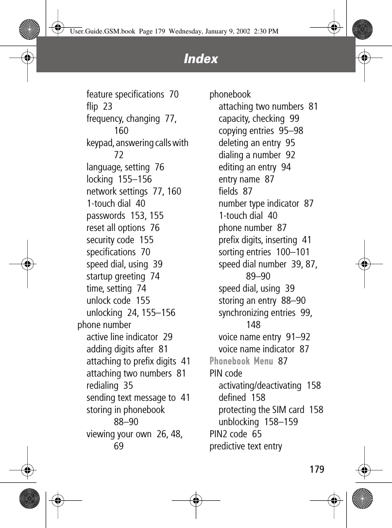 179Index feature speciﬁcations  70ﬂip  23frequency, changing  77, 160keypad, answering calls with  72language, setting  76locking  155–156network settings  77, 1601-touch dial  40passwords  153, 155reset all options  76security code  155speciﬁcations  70speed dial, using  39startup greeting  74time, setting  74unlock code  155unlocking  24, 155–156phone numberactive line indicator  29adding digits after  81attaching to preﬁx digits  41attaching two numbers  81redialing  35sending text message to  41storing in phonebook  88–90viewing your own  26, 48, 69phonebookattaching two numbers  81capacity, checking  99copying entries  95–98deleting an entry  95dialing a number  92editing an entry  94entry name  87ﬁelds  87number type indicator  871-touch dial  40phone number  87preﬁx digits, inserting  41sorting entries  100–101speed dial number  39, 87, 89–90speed dial, using  39storing an entry  88–90synchronizing entries  99, 148voice name entry  91–92voice name indicator  87Phonebook Menu  87PIN codeactivating/deactivating  158deﬁned  158protecting the SIM card  158unblocking  158–159PIN2 code  65predictive text entryUser.Guide.GSM.book  Page 179  Wednesday, January 9, 2002  2:30 PM
