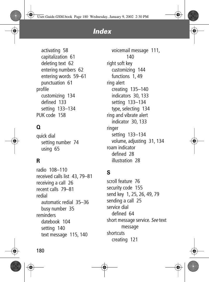 Index180activating  58capitalization  61deleting text  62entering numbers  62entering words  59–61punctuation  61proﬁlecustomizing  134deﬁned  133setting  133–134PUK code  158Qquick dialsetting number  74using  65Rradio  108–110received calls list  43, 79–81receiving a call  26recent calls  79–81redialautomatic redial  35–36busy number  35remindersdatebook  104setting  140text message  115, 140voicemail message  111, 140right soft keycustomizing  144functions  1, 49ring alertcreating  135–140indicators  30, 133setting  133–134type, selecting  134ring and vibrate alertindicator  30, 133ringersetting  133–134volume, adjusting  31, 134roam indicatordeﬁned  28illustration  28Sscroll feature  76security code  155send key  1, 25, 26, 49, 79sending a call  25service dialdeﬁned  64short message service. See text messageshortcutscreating  121User.Guide.GSM.book  Page 180  Wednesday, January 9, 2002  2:30 PM