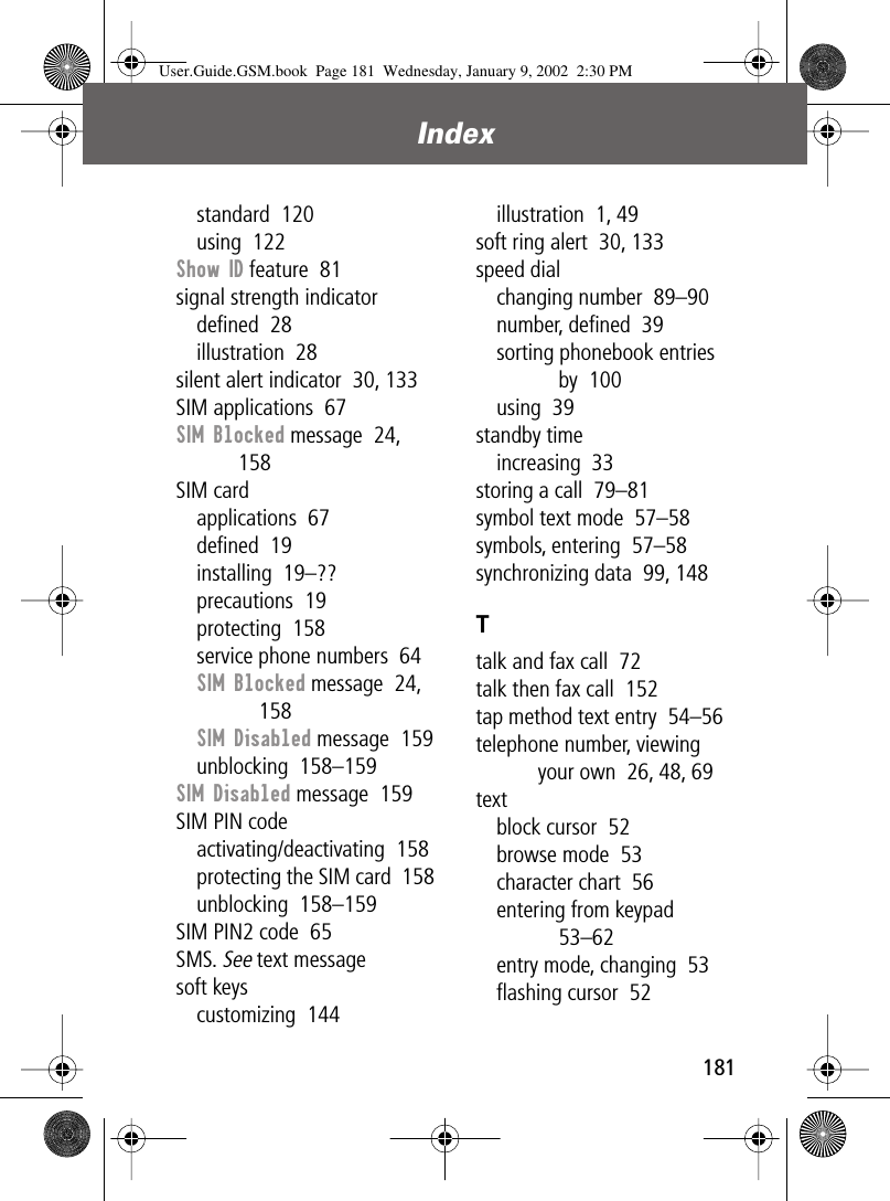 181Index standard  120using  122Show ID feature  81signal strength indicatordeﬁned  28illustration  28silent alert indicator  30, 133SIM applications  67SIM Blocked message  24, 158SIM cardapplications  67deﬁned  19installing  19–??precautions  19protecting  158service phone numbers  64SIM Blocked message  24, 158SIM Disabled message  159unblocking  158–159SIM Disabled message  159SIM PIN codeactivating/deactivating  158protecting the SIM card  158unblocking  158–159SIM PIN2 code  65SMS. See text messagesoft keyscustomizing  144illustration  1, 49soft ring alert  30, 133speed dialchanging number  89–90number, deﬁned  39sorting phonebook entries by  100using  39standby timeincreasing  33storing a call  79–81symbol text mode  57–58symbols, entering  57–58synchronizing data  99, 148Ttalk and fax call  72talk then fax call  152tap method text entry  54–56telephone number, viewing your own  26, 48, 69textblock cursor  52browse mode  53character chart  56entering from keypad  53–62entry mode, changing  53ﬂashing cursor  52User.Guide.GSM.book  Page 181  Wednesday, January 9, 2002  2:30 PM