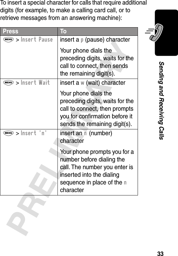 33PRELIMINARYSending and Receiving CallsTo insert a special character for calls that require additional digits (for example, to make a calling card call, or to retrieve messages from an answering machine):Press ToM &gt; Insert Pauseinsert a p (pause) characterYour phone dials the preceding digits, waits for the call to connect, then sends the remaining digit(s).M &gt; Insert Waitinsert a w (wait) characterYour phone dials the preceding digits, waits for the call to connect, then prompts you for conﬁrmation before it sends the remaining digit(s).M &gt; Insert &apos;n&apos;insert an n (number) characterYour phone prompts you for a number before dialing the call. The number you enter is inserted into the dialing sequence in place of the n character