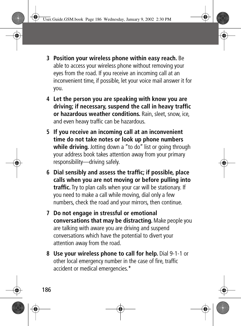 1863Position your wireless phone within easy reach. Be able to access your wireless phone without removing your eyes from the road. If you receive an incoming call at an inconvenient time, if possible, let your voice mail answer it for you.4Let the person you are speaking with know you are driving; if necessary, suspend the call in heavy trafﬁc or hazardous weather conditions. Rain, sleet, snow, ice, and even heavy trafﬁc can be hazardous.5If you receive an incoming call at an inconvenient time do not take notes or look up phone numbers while driving. Jotting down a “to do” list or going through your address book takes attention away from your primary responsibility—driving safely.6Dial sensibly and assess the trafﬁc; if possible, place calls when you are not moving or before pulling into trafﬁc. Try to plan calls when your car will be stationary. If you need to make a call while moving, dial only a few numbers, check the road and your mirrors, then continue.7Do not engage in stressful or emotional conversations that may be distracting. Make people you are talking with aware you are driving and suspend conversations which have the potential to divert your attention away from the road.8Use your wireless phone to call for help. Dial 9-1-1 or other local emergency number in the case of ﬁre, trafﬁc accident or medical emergencies.*User.Guide.GSM.book  Page 186  Wednesday, January 9, 2002  2:30 PM