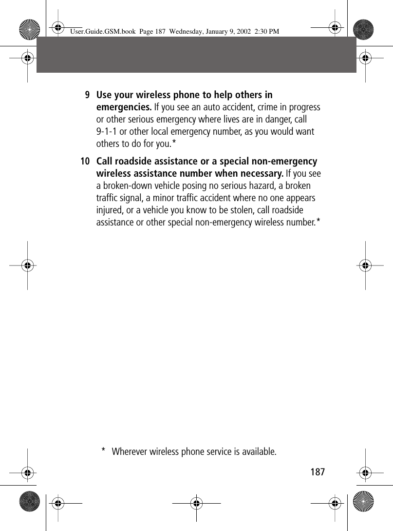 187 9Use your wireless phone to help others in emergencies. If you see an auto accident, crime in progress or other serious emergency where lives are in danger, call 9-1-1 or other local emergency number, as you would want others to do for you.*10Call roadside assistance or a special non-emergency wireless assistance number when necessary. If you see a broken-down vehicle posing no serious hazard, a broken trafﬁc signal, a minor trafﬁc accident where no one appears injured, or a vehicle you know to be stolen, call roadside assistance or other special non-emergency wireless number.** Wherever wireless phone service is available.User.Guide.GSM.book  Page 187  Wednesday, January 9, 2002  2:30 PM