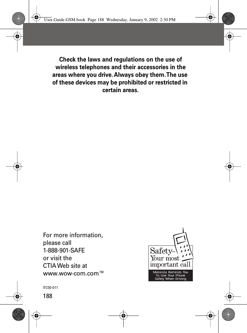 188Check the laws and regulations on the use of wireless telephones and their accessories in the areas where you drive. Always obey them. The use of these devices may be prohibited or restricted in certain areas.For more information,please call1-888-901-SAFEor visit theCTIA Web site atwww.wow-com.com™ITC00-011User.Guide.GSM.book  Page 188  Wednesday, January 9, 2002  2:30 PM