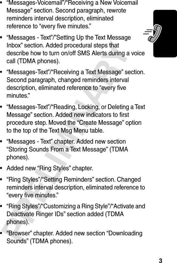  3 PRELIMINARY • “Messages-Voicemail”/“Receiving a New Voicemail Message” section. Second paragraph, rewrote reminders interval description, eliminated reference to “every ﬁve minutes.” • “Messages - Text”/”Setting Up the Text Message Inbox” section. Added procedural steps that describe how to turn on/off SMS Alerts during a voice call (TDMA phones). • “Messages-Text”/“Receiving a Text Message” section. Second paragraph, changed reminders interval description, eliminated reference to “every ﬁve minutes.” • “Messages-Text”/“Reading, Locking, or Deleting a Text Message” section. Added new indicators to ﬁrst procedure step. Moved the “Create Message” option to the top of the Text Msg Menu table. • “Messages - Text” chapter. Added new section “Storing Sounds From a Text Message” (TDMA phones). • Added new “Ring Styles” chapter. • “Ring Styles”/“Setting Reminders” section. Changed reminders interval description, eliminated reference to “every ﬁve minutes.” • “Ring Styles”/“Customizing a Ring Style”/“Activate and Deactivate Ringer IDs” section added (TDMA phones). • “Browser” chapter. Added new section “Downloading Sounds” (TDMA phones).